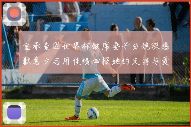 金承奎因世界杯缺席妻子分娩深感歉意立志用佳绩回报她的支持与爱