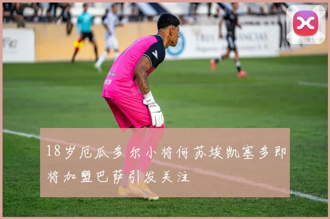 18岁厄瓜多尔小将何苏埃凯塞多即将加盟巴萨引发关注
