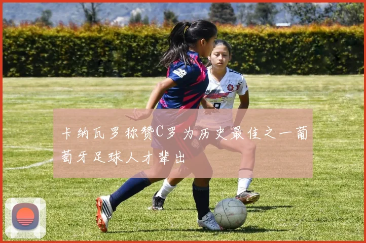 卡纳瓦罗称赞C罗为历史最佳之一葡萄牙足球人才辈出