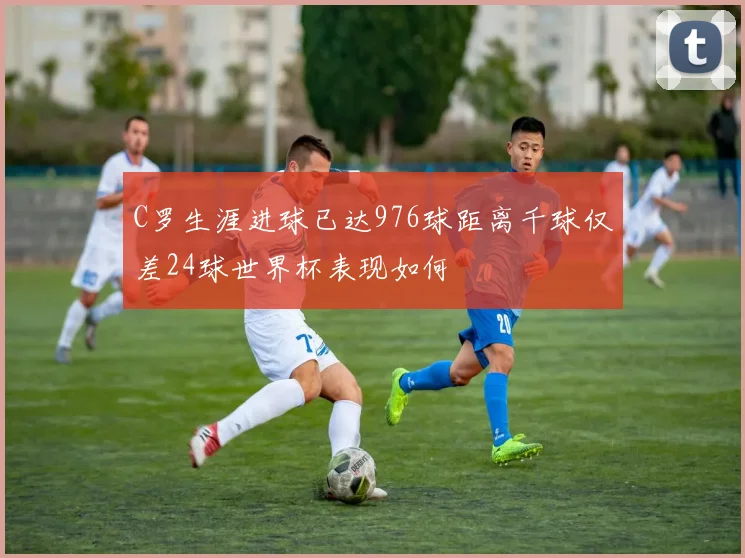 C罗生涯进球已达976球距离千球仅差24球世界杯表现如何