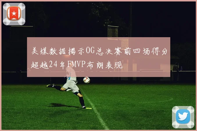 美媒数据揭示OG总决赛前四场得分超越24年FMVP布朗表现