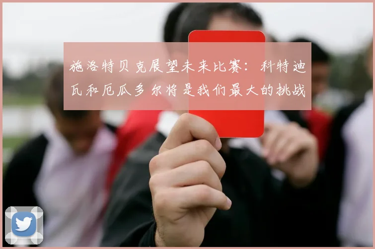 施洛特贝克展望未来比赛：科特迪瓦和厄瓜多尔将是我们最大的挑战