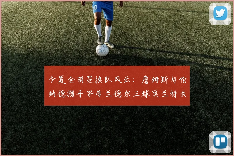 今夏全明星换队风云：詹姆斯与伦纳德携手字母兰德尔三球莫兰特共创辉煌