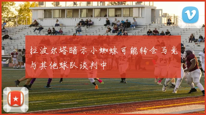 拉波尔塔暗示小蜘蛛可能转会马竞与其他球队谈判中