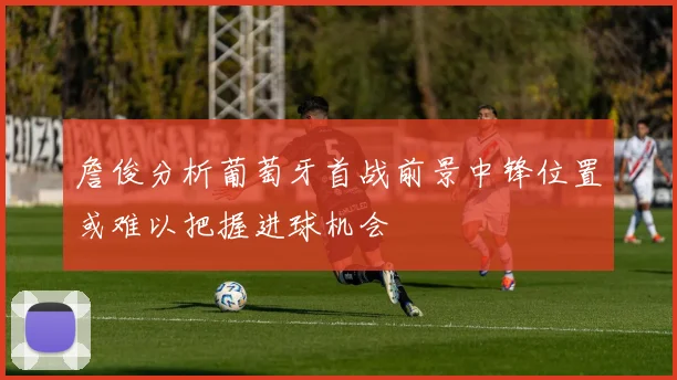 詹俊分析葡萄牙首战前景中锋位置或难以把握进球机会