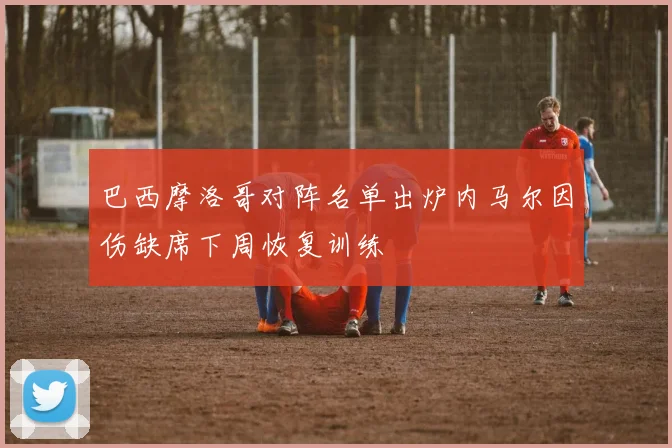 巴西摩洛哥对阵名单出炉内马尔因伤缺席下周恢复训练