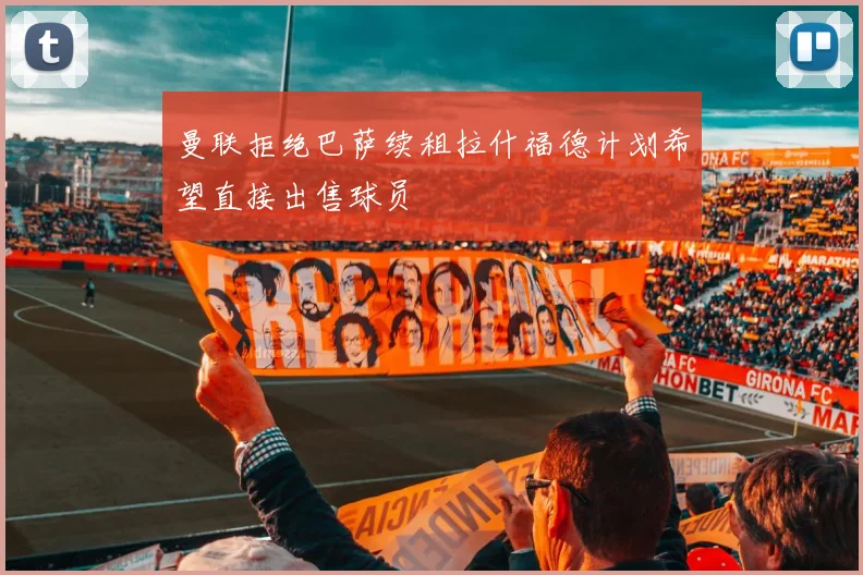 曼联拒绝巴萨续租拉什福德计划希望直接出售球员