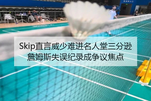 Skip直言威少难进名人堂三分逊詹姆斯失误纪录成争议焦点